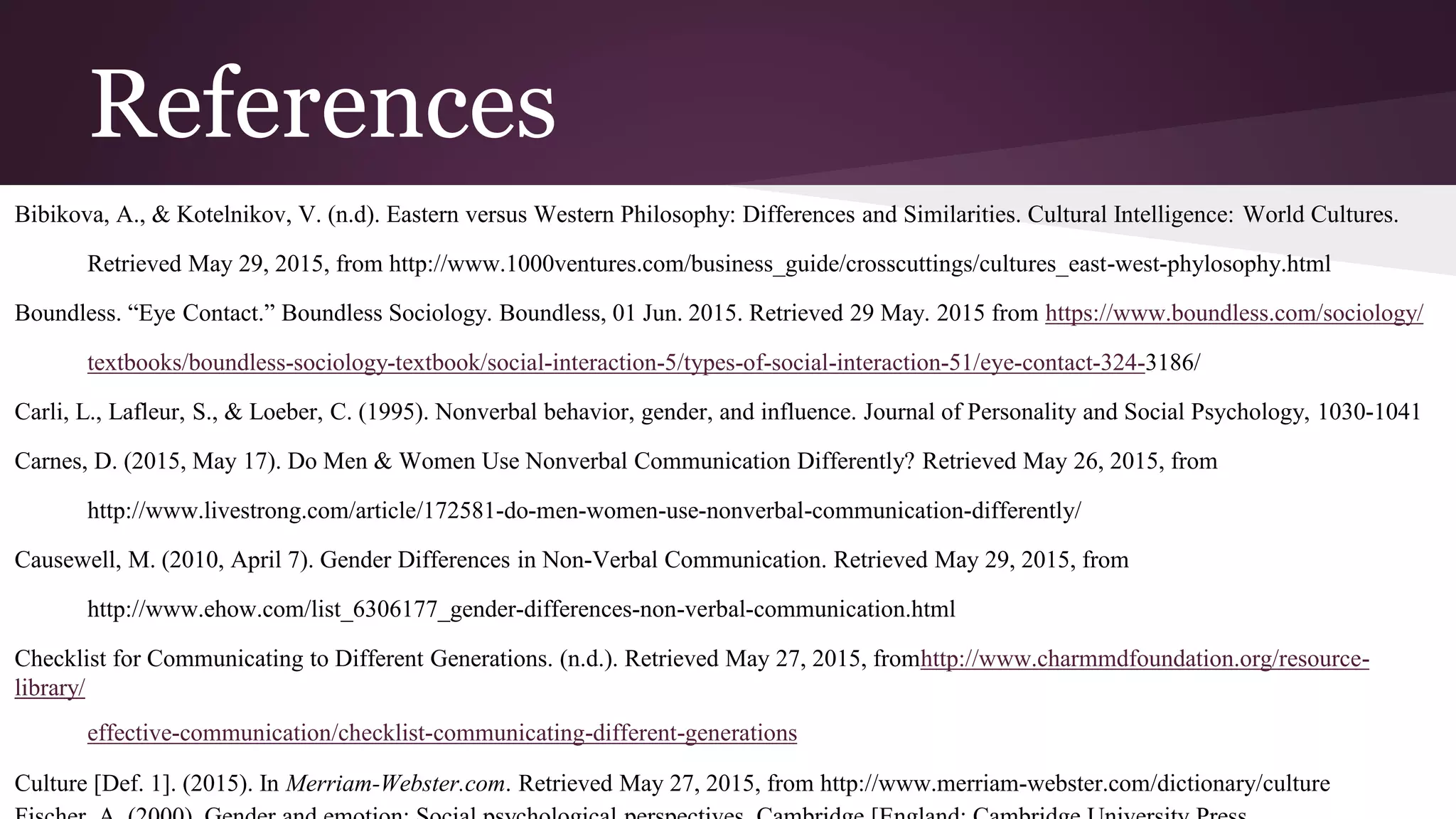 References
Bibikova, A., & Kotelnikov, V. (n.d). Eastern versus Western Philosophy: Differences and Similarities. Cultural Intelligence: World Cultures.
Retrieved May 29, 2015, from http://www.1000ventures.com/business_guide/crosscuttings/cultures_east-west-phylosophy.html
Boundless. “Eye Contact.” Boundless Sociology. Boundless, 01 Jun. 2015. Retrieved 29 May. 2015 from https://www.boundless.com/sociology/
textbooks/boundless-sociology-textbook/social-interaction-5/types-of-social-interaction-51/eye-contact-324-3186/
Carli, L., Lafleur, S., & Loeber, C. (1995). Nonverbal behavior, gender, and influence. Journal of Personality and Social Psychology, 1030-1041
Carnes, D. (2015, May 17). Do Men & Women Use Nonverbal Communication Differently? Retrieved May 26, 2015, from
http://www.livestrong.com/article/172581-do-men-women-use-nonverbal-communication-differently/
Causewell, M. (2010, April 7). Gender Differences in Non-Verbal Communication. Retrieved May 29, 2015, from
http://www.ehow.com/list_6306177_gender-differences-non-verbal-communication.html
Checklist for Communicating to Different Generations. (n.d.). Retrieved May 27, 2015, fromhttp://www.charmmdfoundation.org/resource-
library/
effective-communication/checklist-communicating-different-generations
Culture [Def. 1]. (2015). In Merriam-Webster.com. Retrieved May 27, 2015, from http://www.merriam-webster.com/dictionary/culture
 