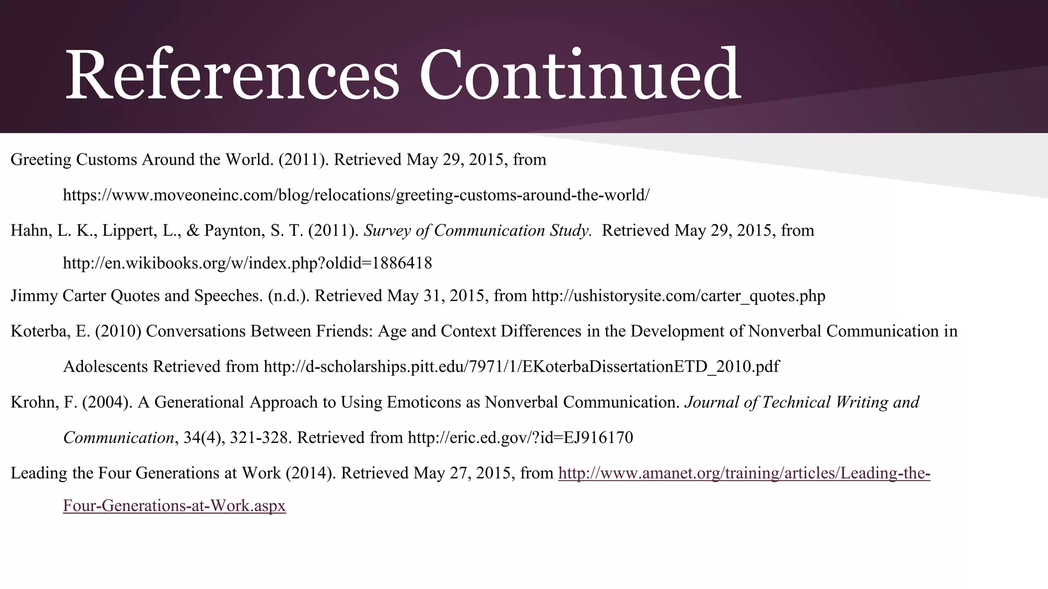 References Continued
Greeting Customs Around the World. (2011). Retrieved May 29, 2015, from
https://www.moveoneinc.com/blog/relocations/greeting-customs-around-the-world/
Hahn, L. K., Lippert, L., & Paynton, S. T. (2011). Survey of Communication Study. Retrieved May 29, 2015, from
http://en.wikibooks.org/w/index.php?oldid=1886418
Jimmy Carter Quotes and Speeches. (n.d.). Retrieved May 31, 2015, from http://ushistorysite.com/carter_quotes.php
Koterba, E. (2010) Conversations Between Friends: Age and Context Differences in the Development of Nonverbal Communication in
Adolescents Retrieved from http://d-scholarships.pitt.edu/7971/1/EKoterbaDissertationETD_2010.pdf
Krohn, F. (2004). A Generational Approach to Using Emoticons as Nonverbal Communication. Journal of Technical Writing and
Communication, 34(4), 321-328. Retrieved from http://eric.ed.gov/?id=EJ916170
Leading the Four Generations at Work (2014). Retrieved May 27, 2015, from http://www.amanet.org/training/articles/Leading-the-
Four-Generations-at-Work.aspx
 