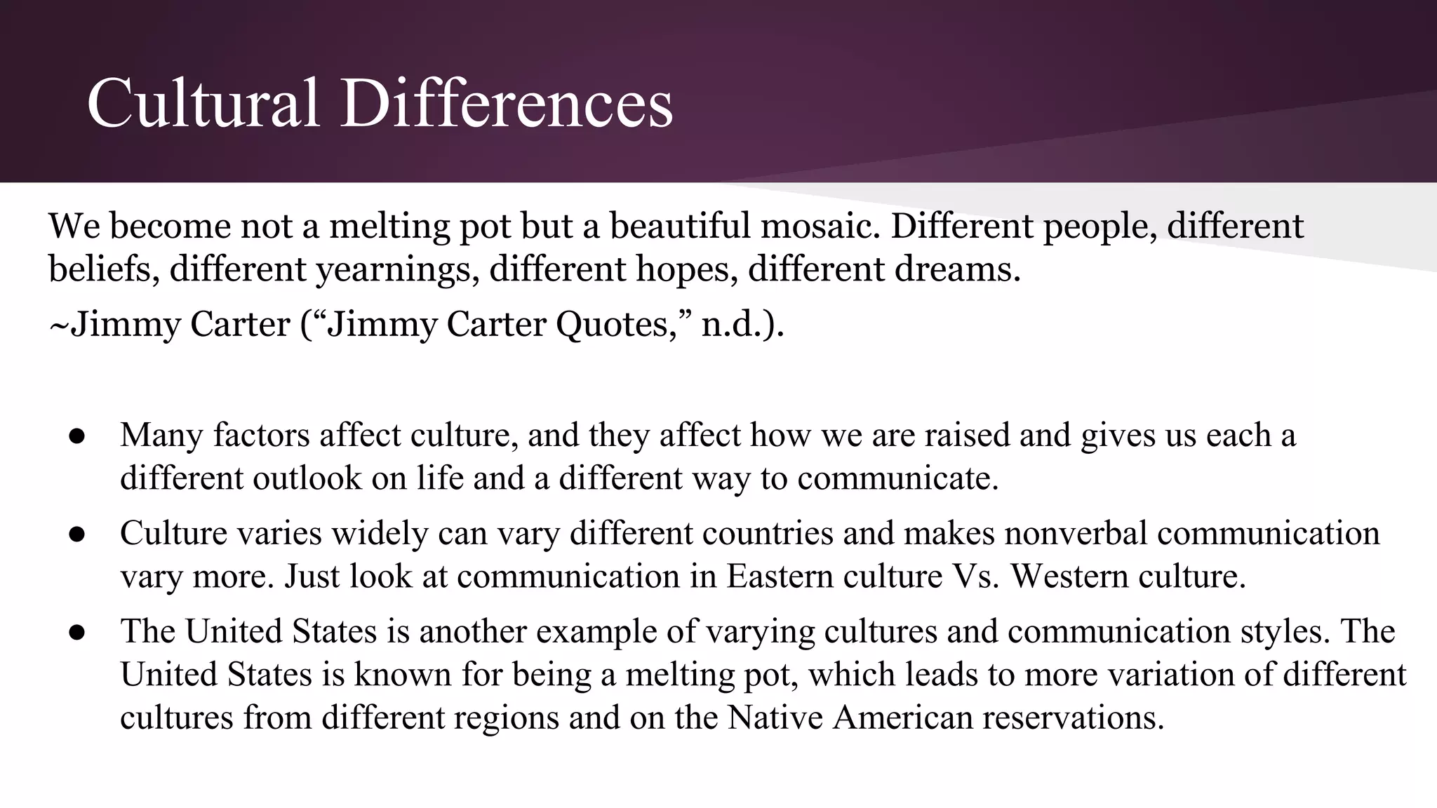 Cultural Differences
We become not a melting pot but a beautiful mosaic. Different people, different
beliefs, different yearnings, different hopes, different dreams.
~Jimmy Carter (“Jimmy Carter Quotes,” n.d.).
● Many factors affect culture, and they affect how we are raised and gives us each a
different outlook on life and a different way to communicate.
● Culture varies widely can vary different countries and makes nonverbal communication
vary more. Just look at communication in Eastern culture Vs. Western culture.
● The United States is another example of varying cultures and communication styles. The
United States is known for being a melting pot, which leads to more variation of different
cultures from different regions and on the Native American reservations.
 