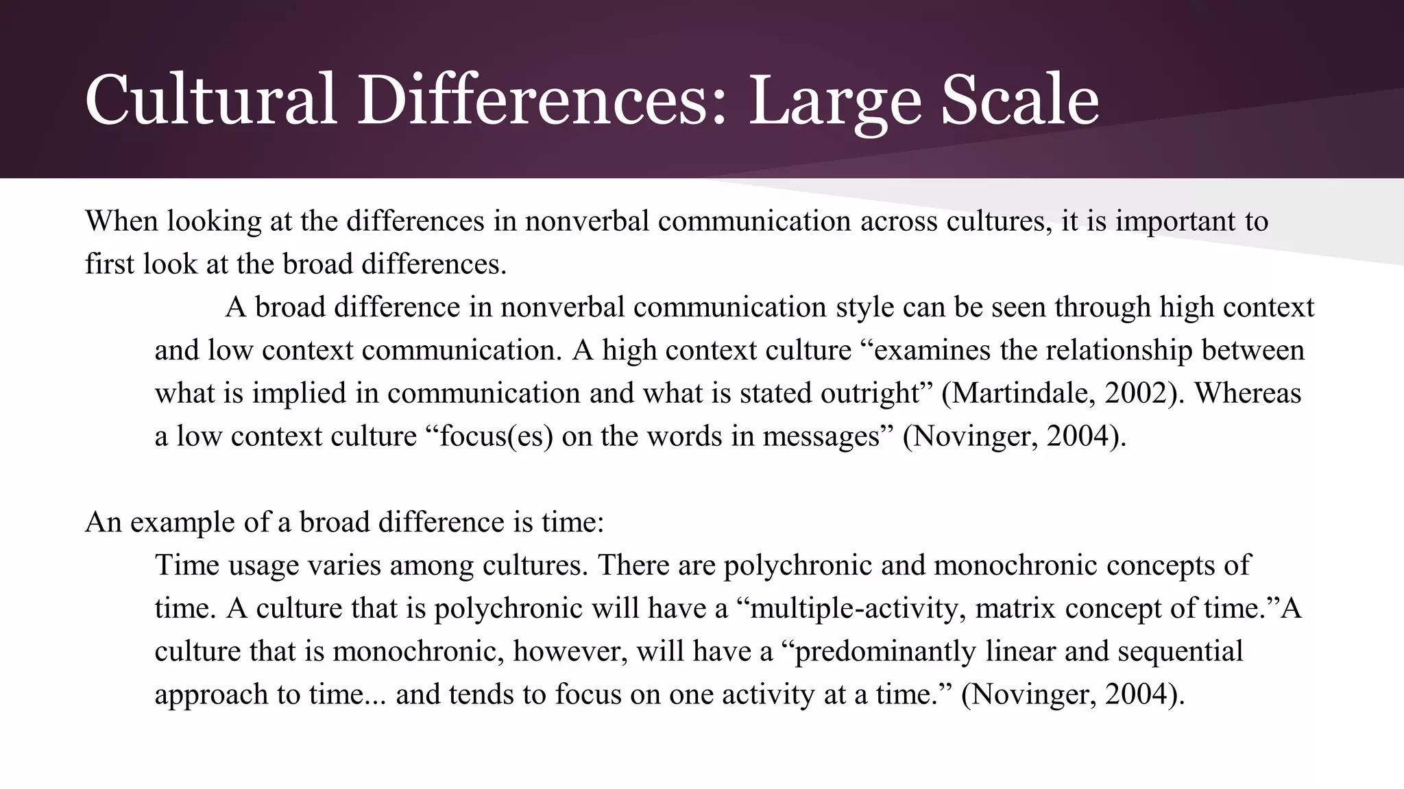 Cultural Differences: Large Scale
When looking at the differences in nonverbal communication across cultures, it is important to
first look at the broad differences.
A broad difference in nonverbal communication style can be seen through high context
and low context communication. A high context culture “examines the relationship between
what is implied in communication and what is stated outright” (Martindale, 2002). Whereas
a low context culture “focus(es) on the words in messages” (Novinger, 2004).
An example of a broad difference is time:
Time usage varies among cultures. There are polychronic and monochronic concepts of
time. A culture that is polychronic will have a “multiple-activity, matrix concept of time.”A
culture that is monochronic, however, will have a “predominantly linear and sequential
approach to time... and tends to focus on one activity at a time.” (Novinger, 2004).
 