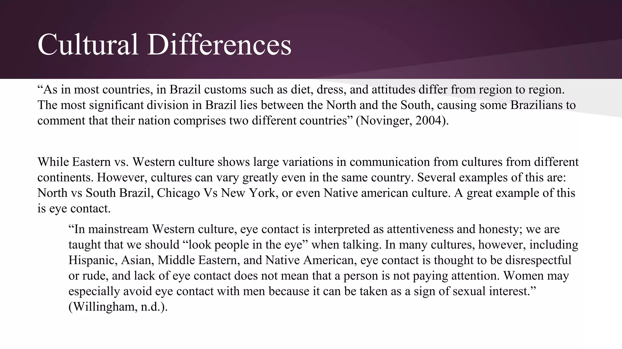 Cultural Differences
“As in most countries, in Brazil customs such as diet, dress, and attitudes differ from region to region.
The most significant division in Brazil lies between the North and the South, causing some Brazilians to
comment that their nation comprises two different countries” (Novinger, 2004).
While Eastern vs. Western culture shows large variations in communication from cultures from different
continents. However, cultures can vary greatly even in the same country. Several examples of this are:
North vs South Brazil, Chicago Vs New York, or even Native american culture. A great example of this
is eye contact.
“In mainstream Western culture, eye contact is interpreted as attentiveness and honesty; we are
taught that we should “look people in the eye” when talking. In many cultures, however, including
Hispanic, Asian, Middle Eastern, and Native American, eye contact is thought to be disrespectful
or rude, and lack of eye contact does not mean that a person is not paying attention. Women may
especially avoid eye contact with men because it can be taken as a sign of sexual interest.”
(Willingham, n.d.).
 