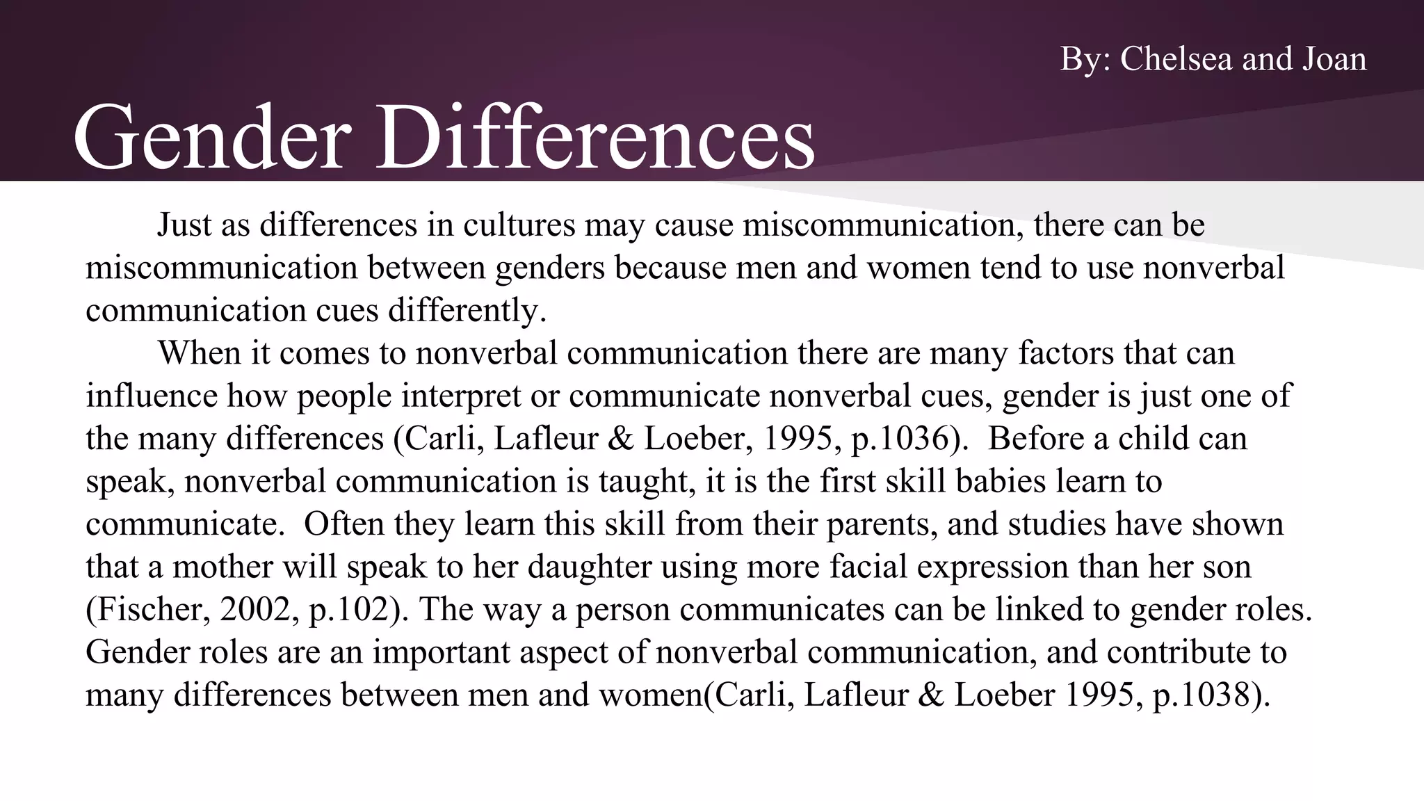 Gender Differences
Just as differences in cultures may cause miscommunication, there can be
miscommunication between genders because men and women tend to use nonverbal
communication cues differently.
When it comes to nonverbal communication there are many factors that can
influence how people interpret or communicate nonverbal cues, gender is just one of
the many differences (Carli, Lafleur & Loeber, 1995, p.1036). Before a child can
speak, nonverbal communication is taught, it is the first skill babies learn to
communicate. Often they learn this skill from their parents, and studies have shown
that a mother will speak to her daughter using more facial expression than her son
(Fischer, 2002, p.102). The way a person communicates can be linked to gender roles.
Gender roles are an important aspect of nonverbal communication, and contribute to
many differences between men and women(Carli, Lafleur & Loeber 1995, p.1038).
By: Chelsea and Joan
 
