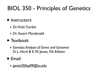 BIOL 350 - Principles of Genetics

• Instructors
 ‣ Dr.Vicki Corbin
 ‣ Dr. Stuart Macdonald

• Textbook
 ‣ Genetics: Analysis of Genes and Genomes
   D. L. Hartl & E. W. Jones, 7th Edition

• Email
 ‣ genet350sp09@ku.edu
 