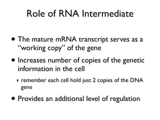 Role of RNA Intermediate

• The mature mRNA transcript serves as a
  “working copy” of the gene
• Increases number of copies of the genetic
  information in the cell
 ‣ remember each cell hold just 2 copies of the DNA
   gene

• Provides an additional level of regulation
 