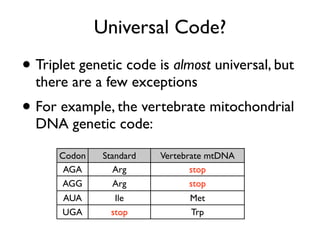 Universal Code?
• Triplet genetic code is almost universal, but
  there are a few exceptions
• For example, the vertebrate mitochondrial
  DNA genetic code:

      Codon    Standard   Vertebrate mtDNA
       AGA        Arg            stop
       AGG        Arg            stop
       AUA        Ile           Met
       UGA       stop           Trp
 