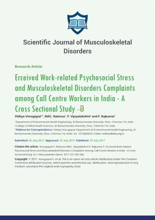 Research Article
Erceived Work-related Psychosocial Stress
and Musculoskeletal Disorders Complaints
among Call Centre Workers in India - A
Cross Sectional Study -
Vidhya Venugopal1
*, MAC. Nafeesa1
, P. Vijayalakshmi2
and P. Rajkumar1
1
Department of Environmental Health Engineering, Sri Ramachandra University, Porur, Chennai-116, India
2
College of Allied Health Sciences, Sri Ramachandra University, Porur, Chennai-116, India
*Address for Correspondence: Vidhya Venugopal, Department of Environmental Health Engineering, Sri
Ramachandra University, Porur, Chennai-116, India, Tel: +9710830010; E-Mail:
Submitted: 05 July 2017; Approved: 29 July 2017; Published: 29 July 2017
Citation this article: Venugopal V, Nafeesa MAC, Vijayalakshmi P, Rajkumar P. Erceived Work-related
Psychosocial Stress and Musculoskeletal Disorders Complaints among Call Centre Workers in India - A Cross
Sectional Study. Sci J Musculoskelet Disord. 2017;1(1): 001-006.
Copyright: © 2017 Venugopal V, et al. This is an open access article distributed under the Creative
Commons Attribution License, which permits unrestricted use, distribution, and reproduction in any
medium, provided the original work is properly cited.
Scientiﬁc Journal of Musculoskeletal
Disorders
 