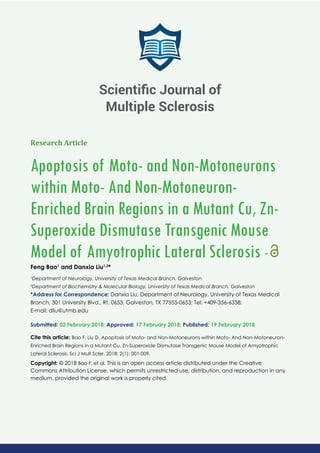 Research Article
Apoptosis of Moto- and Non-Motoneurons
within Moto- And Non-Motoneuron-
Enriched Brain Regions in a Mutant Cu, Zn-
Superoxide Dismutase Transgenic Mouse
Model of Amyotrophic Lateral Sclerosis -
Feng Bao1
and Danxia Liu1,2
*
1
Department of Neurology, University of Texas Medical Branch, Galveston
2
Department of Biochemistry & Molecular Biology, University of Texas Medical Branch, Galveston
*Address for Correspondence: Danxia Liu, Department of Neurology, University of Texas Medical
Branch, 301 University Blvd., Rt. 0653, Galveston, TX 77555-0653; Tel: +409-356-6338;
E-mail:
Submitted: 02 February 2018; Approved: 17 February 2018; Published: 19 February 2018
Cite this article: Bao F, Liu D. Apoptosis of Moto- and Non-Motoneurons within Moto- And Non-Motoneuron-
Enriched Brain Regions in a Mutant Cu, Zn-Superoxide Dismutase Transgenic Mouse Model of Amyotrophic
Lateral Sclerosis. Sci J Mult Scler. 2018; 2(1): 001-009.
Copyright: © 2018 Bao F, et al. This is an open access article distributed under the Creative
Commons Attribution License, which permits unrestricted use, distribution, and reproduction in any
medium, provided the original work is properly cited.
Scientiﬁc Journal of
Multiple Sclerosis
 