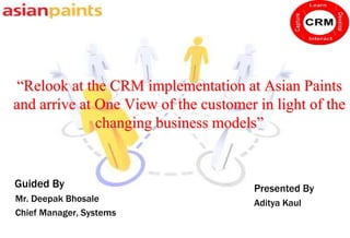 “Relook at the CRM implementation at Asian Paints
and arrive at One View of the customer in light of the
              changing business models”


Guided By                              Presented By
Mr. Deepak Bhosale                     Aditya Kaul
Chief Manager, Systems
 