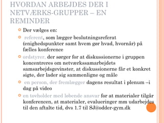 HVORDAN ARBEJDES DER I NETVÆRKS-GRUPPER – EN REMINDER Der vælges en: referent , som lægger beslutningsreferat (enighedspunkter samt hvem gør hvad, hvornår) på fælles konference  ordstyrer,  der sørger for at diskussionerne i gruppen koncentreres om netværkssamarbejdets samsarbejdsgevinster, at diskussionerne får et konkret sigte, der lader sig sammenligne og måle  en person, der fremlægger  dagens resultat i plenum –i   dag på video en tovholder med løbende ansvar  for at materialer tilgår konferencen, at materialer, evalueringer mm udarbejdes til den aftalte tid, dvs 1.7 til SJ@odder-gym.dk  
