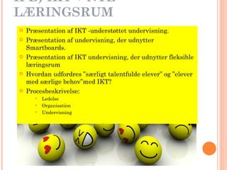 II B) IKT + NYE LÆRINGSRUM Præsentation af IKT -understøttet undervisning. Præsentation af undervisning, der udnytter Smartboards. Præsentation af IKT undervisning, der udnytter fleksible læringsrum   Hvordan udfordres ”særligt talentfulde elever” og ”elever med særlige behov”med IKT?  Procesbeskrivelse: Ledelse Organisation Undervisning 
