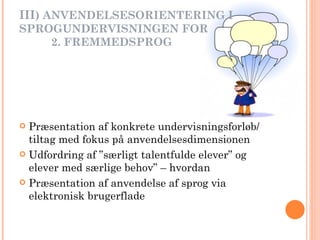 III ) ANVENDELSESORIENTERING I  SPROGUNDERVISNINGEN FOR   2. FREMMEDSPROG Præsentation af konkrete undervisningsforløb/ tiltag med fokus på anvendelsesdimensionen Udfordring af ”særligt talentfulde elever” og elever med særlige behov” – hvordan Præsentation af anvendelse af sprog via elektronisk brugerflade  