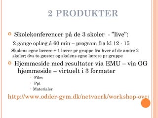 2   PRODUKTER Skolekonferencer på de 3 skoler  - ”live”:  2 gange oplæg á 60 min – program fra kl 12 - 15 Skolens egne lærere + 1 lærer pr gruppe fra hver af de andre 2 skoler; dvs to gæster og skolens egne lærere pr gruppe Hjemmeside med resultater via EMU – via OG  hjemmeside – virtuelt i 3 formater  Film Ppt Materialer http://www.odder-gym.dk/netvaerk/workshop-oversigt/engelsk/ 