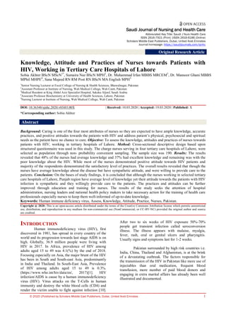 © 2020 |Published by Scholars Middle East Publishers, Dubai, United Arab Emirates 1
Saudi Journal of Nursing and Health Care
Abbreviated Key Title: Saudi J Nurs Health Care
ISSN 2616-7921 (Print) |ISSN 2616-6186 (Online)
Scholars Middle East Publishers, Dubai, United Arab Emirates
Journal homepage: https://saudijournals.com/sjnhc
Original Research Article
Knowledge, Attitude and Practices of Nurses towards Patients with
HIV, Working in Tertiary Care Hospitals of Lahore
Sobia Akhter BScN MScN1*
, Sumaira Naz BScN MPH2
, Dr. Muhammad Irfan MBBS MRCEM3
, Dr. Mansoor Ghani MBBS
MPhil MHPE4
, Sana Majeed RN RM Post RN BScN MA English MPH5
1
Senior Nursing Lecturer at Excel College of Nursing & Health Sciences, Bhawalnagar, Pakistan
2
Assistant Professor at Institute of Nursing, Wah Medical College, Wah Cantt, Pakistan
3
Medical Resident at King Abdul Aziz Specialist Hospital, Sakaka Aljouf, Saudi Arabia
4
Associate Professor Biochemistry at University of Health Sciences, Lahore, Pakistan
5
Nursing Lecturer at Institute of Nursing, Wah Medical College, Wah Cantt, Pakistan
DOI: 10.36348/sjnhc.2020.v03i03.00X | Received: 10.03.2020 | Accepted: 19.03.2020 | Published: X
*Corresponding author: Sobia Akhter
Abstract
Background: Caring is one of the four most attributes of nurses so they are expected to have ample knowledge, accurate
practices, and positive attitudes towards the patients with HIV and address patient’s physical, psychosocial and spiritual
needs as the patient have no chance to cure. Objective: To assess the knowledge, attitudes and practices of nurses towards
patients with HIV, working in tertiary hospitals of Lahore. Method: Cross-sectional descriptive design based upon
structured questionnaire was used in this study. The charge nurses serving in four tertiary care hospitals of Lahore, were
selected as population through non- probability convenient sampling. The sample size was 190. Results: The results
revealed that 48% of the nurses had average knowledge and 37% had excellent knowledge and remaining was with the
poor knowledge about the HIV. While most of the nurses demonstrated positive attitude towards HIV patients and
majority of the respondents demonstrated the satisfactory level of practices. The overall results revealed that though the
nurses have average knowledge about the disease but have sympathetic attitude, and were willing to provide care to the
patients. Conclusion: On the bases of study findings, it is concluded that although the nurses working in selected tertiary
care hospitals of Lahore, Punjab region have average level of knowledge yet their attitude towards the patients with HIV
infection is sympathetic and they willingly provide care to the patients. The practices and attitudes can be further
improved through education and training for nurses. The results of the study seeks the attention of hospital
administration, nursing leaders and national health policy makers to take necessary action for the training of health care
professionals especially nurses to keep them well-informed of up-to-date knowledge.
Keywords: Human immune deficiency virus, Assess, Knowledge, Attitude, Practice, Nurses, Pakistan.
Copyright @ 2020: This is an open-access article distributed under the terms of the Creative Commons Attribution license which permits unrestricted
use, distribution, and reproduction in any medium for non-commercial use (NonCommercial, or CC-BY-NC) provided the original author and source
are credited.
INTRODUCTION
Human immunodeficiency virus (HIV), first
discovered in 1981, has spread in every country of the
world and its progression towards last stage AIDS is on
high. Globally, 36.9 million people were living with
HIV in 2017. In Africa, prevalence of HIV among
adults aged 15 to 49 was 4.1(%) by the end of 2018.
Focusing especially on Asia, the major brunt of the HIV
has been in South and South-east Asia, predominantly
in India and Thailand. In South-East Asia, Prevalence
of HIV among adults aged 15 to 49 is 0.3%.
(https://www.who.int/hiv/data/en/, 2017)[1]. HIV
infection/AIDS is cause by a human immunodeficiency
virus (HIV). Virus attacks on the T-Cells in human
immunity and destroy the white blood cells (CD4) and
render the victim unable to fight against infection [10].
After two to six weeks of HIV exposure 50%-70%
people get transient infection called seroconversion
illness. The illness appears with malaise, myalgia,
fever, rash, oral or genital ulcers and pharyngitis.
Usually signs and symptoms last for 1-2 weeks.
Pakistan surrounded by high risk countries i.e.
India, China, Thailand and Afghanistan, is at the brink
of a devastating outbreak. The factors responsible for
the transmission of the HIV in Pakistan like more use of
injectables than oral medication, frequent blood
transfusion, more number of paid blood donors and
engaging in extra marital affairs has already been well
illustrated and documented.
 