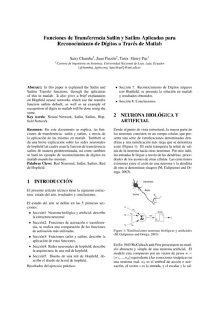 Funciones de Transferencia Satlin y Satlins Aplicadas para 
Reconocimiento de D´ıgitos a Trav´es de Matlab 
Sairy Chamba1, Juan Pinz´on2, Tutor: Henry Paz3 
1Carrera de Ingenier´ıa en Sistemas, Universidad Nacional de Loja, Loja, Ecuador 
fsfchambaj, jgpinzong, hpaz@unlg@unl.edu.ec 
Abstract: In this paper is explained the Satlin and 
Satlins Transfer functions, through the aplication 
of this in matlab. It also gives a brief explanation 
on Hopfield neural networks which use the transfer 
function satlins default, as well as an example of 
recognition of digits in matlab will be done using the 
same. 
Key words: Neural Network, Satlin, Satlins, Hop-field 
Network. 
Resumen: En este documento se explica, las fun-ciones 
de transferencia: satlin y satlins, a trav´es de 
la aplicaci´on de las mismas en matlab. Tambi´en se 
da una breve explicaci´on sobre las redes neuronales 
de hopfield las cuales usan la funcion de transferencia 
satlins de manera predeterminada, asi como tambien 
se har´a un ejemplo de reconocimiento de digitos en 
matlab usando las mismas. 
Palabras Clave: Red Neuronal, Satlin, Satlins, Red 
de Hopfield. 
1 INTRODUCCIO´ N 
El presente art´ıculo t´ecnico tiene la siguiente estruc-tura: 
estado del arte, resultados y conclusiones. 
El estado del arte se define en las 5 primeras sec-ciones: 
 Secci´on1: Neurona biol´ogica y artificial, describe 
la estructura neuronal. 
 Secci´on2: Funciones de activaci´on o trasnferen-cia, 
se realiza una comparaci´on de las funciones 
de activaci´on m´as utilizadas. 
 Secci´on3: Funciones satlin y satlins, describe la 
aplicaci´on de estas funciones. 
 Secci´on4: Redes neuronales de hopfield, describe 
la arquitectura de una red de hopfield. 
 Secci´on5: Dise˜no de una red de Hopfield, de-scribe 
el dise˜no de la red de hopfield. 
Resultados del ejercicio pr´actico: 
 Secci´on 7: Reconocimiento de D´ıgitos impares 
con Hopfield, se presenta la soluci´on en matlab 
y resultados obtenidos. 
 Secci´on 8: Conclusiones. 
2 NEURONA BIOLO´ GICA Y 
ARTIFICIAL 
Desde el punto de vista estructural, la mayor parte de 
las neuronas consisten en un cuerpo celular, que pre-senta 
una serie de ramificaciones denominadas den-dritas 
y una ramificaci´on m´as larga que se denomina 
ax´on (Figura 1). El ax´on transporta la se˜nal de sal-ida 
de la neurona hacia otras neuronas. Por otro lado, 
las entradas le llegan a trav´es de las dendritas, proce-dentes 
de los axones de otras c´elulas. Las conexiones 
existentes entre el ax´on de una neurona y la dendrita 
de otra se denominan sinapsis (M. Galipienso and Or-tega, 
2003). 
Figure 1: Similitud entre neuronas biol´ogicas y artificiales 
(M. Galipienso and Ortega, 2003) 
En En 1943 McCulloch and Pitts presentaron un mod-elo 
abstracto y simple de una neurona artificial. El 
modelo est´a compuesto por un vector de pesos w = 
(w1; :::;wd) equivalente a las conexiones sin´apticas en 
una neurona real, w0 es el umbral de acci´on o acti-vaci 
´on, el vector x es la entrada, y el escalar y la sal- 
 
