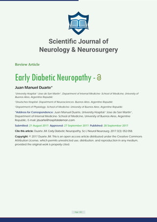 Review Article
EarlyDiabeticNeuropathy-
Juan Manuel Duarte*
1
University Hospital “Jose de San Martin”, Department of Internal Medicine- School of Medicine, University of
Buenos Aires, Argentine Republic
2
Deutsches Hospital- Department of Neurosciences- Buenos Aires, Argentine Republic
2
Department of Physiology- School of Medicine- University of Buenos Aires, Argentine Republic
*Address for Correspondence: Juan Manuel Duarte, University Hospital “Jose de San Martin”,
Department of Internal Medicine- School of Medicine, University of Buenos Aires, Argentine
Republic, E-mail:
Submitted: 21 August 2017; Approved: 27 September 2017; Published: 28 September 2017
Cite this article: Duarte JM. Early Diabetic Neuropathy. Sci J Neurol Neurosurg. 2017;3(3): 052-058.
Copyright: © 2017 Duarte JM. This is an open access article distributed under the Creative Commons
Attribution License, which permits unrestricted use, distribution, and reproduction in any medium,
provided the original work is properly cited.
Page - 052
Scientiﬁc Journal of
Neurology & Neurosurgery
 