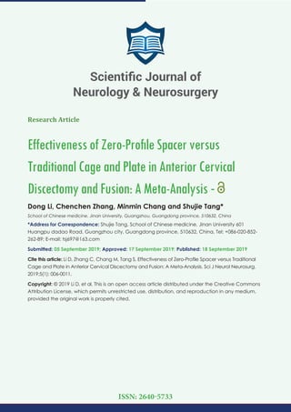 Research Article
EffectivenessofZero-ProﬁleSpacerversus
TraditionalCageandPlateinAnteriorCervical
DiscectomyandFusion:AMeta-Analysis -
Dong Li, Chenchen Zhang, Minmin Chang and Shujie Tang*
School of Chinese medicine, Jinan University, Guangzhou, Guangdong province, 510632, China
*Address for Correspondence: Shujie Tang, School of Chinese medicine, Jinan University 601
Huangpu dadao Road, Guangzhou city, Guangdong province, 510632, China, Tel: +086-020-852-
262-89; E-mail: tsj697@163.com
Submitted: 05 September 2019; Approved: 17 September 2019; Published: 18 September 2019
Cite this article: Li D, Zhang C, Chang M, Tang S, Effectiveness of Zero-Proﬁle Spacer versus Traditional
Cage and Plate in Anterior Cervical Discectomy and Fusion: A Meta-Analysis. Sci J Neurol Neurosurg.
2019;5(1): 006-0011.
Copyright: © 2019 Li D, et al. This is an open access article distributed under the Creative Commons
Attribution License, which permits unrestricted use, distribution, and reproduction in any medium,
provided the original work is properly cited.
Scientiﬁc Journal of
Neurology & Neurosurgery
ISSN: 2640-5733
 