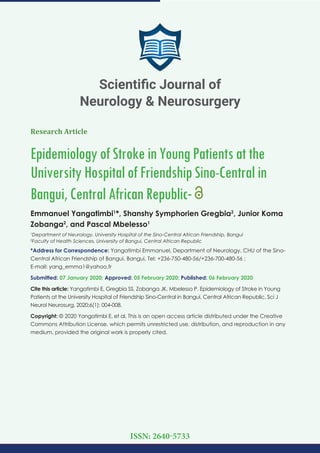Research Article
EpidemiologyofStrokeinYoungPatientsatthe
UniversityHospitalofFriendshipSino-Centralin
Bangui,CentralAfricanRepublic-
Emmanuel Yangatimbi1
*, Shanshy Symphorien Gregbia2
, Junior Koma
Zobanga2
, and Pascal Mbelesso1
1
Department of Neurology, University Hospital of the Sino-Central African Friendship, Bangui
2
Faculty of Health Sciences, University of Bangui, Central African Republic
*Address for Correspondence: Yangatimbi Emmanuel, Department of Neurology, CHU of the Sino-
Central African Friendship of Bangui, Bangui, Tel: +236-750-480-56/+236-700-480-56 ;
E-mail:
Submitted: 07 January 2020; Approved: 05 February 2020; Published: 06 February 2020
Cite this article: Yangatimbi E, Gregbia SS, Zobanga JK, Mbelesso P. Epidemiology of Stroke in Young
Patients at the University Hospital of Friendship Sino-Central in Bangui, Central African Republic. Sci J
Neurol Neurosurg. 2020;6(1): 004-008.
Copyright: © 2020 Yangatimbi E, et al. This is an open access article distributed under the Creative
Commons Attribution License, which permits unrestricted use, distribution, and reproduction in any
medium, provided the original work is properly cited.
Scientiﬁc Journal of
Neurology & Neurosurgery
ISSN: 2640-5733
 