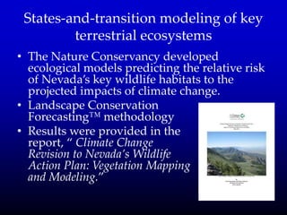 States-and-transition modeling of key
terrestrial ecosystems
• The Nature Conservancy developed
ecological models predicting the relative risk
of Nevada’s key wildlife habitats to the
projected impacts of climate change.
• Landscape Conservation
Forecasting™ methodology
• Results were provided in the
report, ‚ Climate Change
Revision to Nevada’s Wildlife
Action Plan: Vegetation Mapping
and Modeling.‛
 