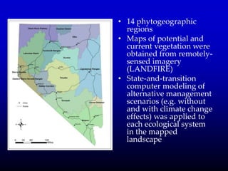• 14 phytogeographic
regions
• Maps of potential and
current vegetation were
obtained from remotely-
sensed imagery
(LANDFIRE)
• State-and-transition
computer modeling of
alternative management
scenarios (e.g. without
and with climate change
effects) was applied to
each ecological system
in the mapped
landscape
 