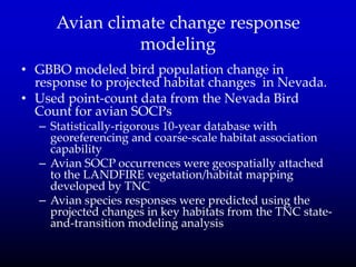 Avian climate change response
modeling
• GBBO modeled bird population change in
response to projected habitat changes in Nevada.
• Used point-count data from the Nevada Bird
Count for avian SOCPs
– Statistically-rigorous 10-year database with
georeferencing and coarse-scale habitat association
capability
– Avian SOCP occurrences were geospatially attached
to the LANDFIRE vegetation/habitat mapping
developed by TNC
– Avian species responses were predicted using the
projected changes in key habitats from the TNC state-
and-transition modeling analysis
 