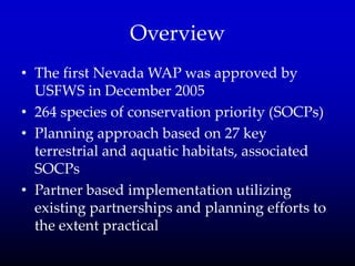 Overview
• The first Nevada WAP was approved by
USFWS in December 2005
• 264 species of conservation priority (SOCPs)
• Planning approach based on 27 key
terrestrial and aquatic habitats, associated
SOCPs
• Partner based implementation utilizing
existing partnerships and planning efforts to
the extent practical
 