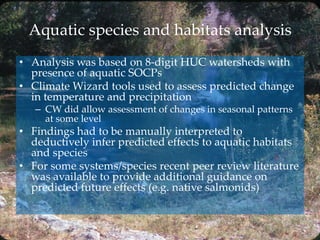 Aquatic species and habitats analysis
• Analysis was based on 8-digit HUC watersheds with
presence of aquatic SOCPs
• Climate Wizard tools used to assess predicted change
in temperature and precipitation
– CW did allow assessment of changes in seasonal patterns
at some level
• Findings had to be manually interpreted to
deductively infer predicted effects to aquatic habitats
and species
• For some systems/species recent peer review literature
was available to provide additional guidance on
predicted future effects (e.g. native salmonids)
 