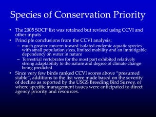 Species of Conservation Priority
• The 2005 SOCP list was retained but revised using CCVI and
other inputs
• Principle conclusions from the CCVI analysis:
– much greater concern toward isolated endemic aquatic species
with small population sizes, limited mobility and an immitigable
dependency on water in nature
– Terrestrial vertebrates for the most part exhibited relatively
strong adaptability to the nature and degree of climate change
being predicted
• Since very few birds ranked CCVI scores above ‚presumed
stable‛, additions to the list were made based on the severity
of decline as reported by the USGS Breeding Bird Survey, or
where specific management issues were anticipated to direct
agency priority and resources.
 