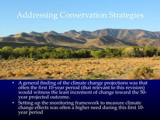 Addressing Conservation Strategies
• A general finding of the climate change projections was that
often the first 10-year period (that relevant to this revision)
would witness the least increment of change toward the 50-
year projected outcome.
• Setting up the monitoring framework to measure climate
change effects was often a higher need during this first 10-
year period
 