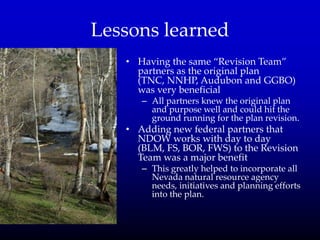 Lessons learned
• Having the same ‚Revision Team‛
partners as the original plan
(TNC, NNHP, Audubon and GGBO)
was very beneficial
– All partners knew the original plan
and purpose well and could hit the
ground running for the plan revision.
• Adding new federal partners that
NDOW works with day to day
(BLM, FS, BOR, FWS) to the Revision
Team was a major benefit
– This greatly helped to incorporate all
Nevada natural resource agency
needs, initiatives and planning efforts
into the plan.
 