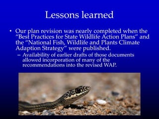 Lessons learned
• Our plan revision was nearly completed when the
‚Best Practices for State Wildlife Action Plans‛ and
the ‚National Fish, Wildlife and Plants Climate
Adaption Strategy‛ were published.
– Availability of earlier drafts of those documents
allowed incorporation of many of the
recommendations into the revised WAP.
 