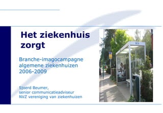 Het ziekenhuis  zorgt Branche-imagocampagne algemene ziekenhuizen  2006-2009 Sjoerd Beumer,  senior communicatieadviseur  NVZ vereniging van ziekenhuizen 