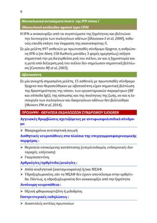 9
Η IFN-a ανακουφίζει από τα συμπτώματα της ξηρότητας και βελτιώνει
την λειτουργία των σιελογόνων αδένων [Shiozawa S et al, 2000], πιθα-
νώς επειδή επάγει την έκφραση της ακουαπορίνης-5.
Σε μία μελέτη 497 ασθενών με πρωτοπαθές σύνδρομο Sjogren, η ανθρώπι-
νη IFN-a (σε δόση 150 διεθνείς μονάδες 3 φορές ημερησίως) αύξησε
σημαντικά την μη διεγερθείσα ροή του σιέλου, αν και η ξηροστομία και
η μετά από διέγερση ροή του σιέλου δεν σημείωσαν σημαντική βελτίω-
ση [Cummins MJ et al, 2003].
Σε μία ανοιχτή-σημασμένη μελέτη, 15 ασθενείς με πρωτοπαθές σύνδρομο
Sjogren που θεραπεύθηκαν με αβατασέπτη είχαν σημαντική βελτίωση
της δραστηριότητας της νόσου, των εργαστηριακών παραμέτρων (RF
και επίπεδα IgG), της κόπωσης και της ποιότητας της ζωής, αν και η λε-
ιτουργία των σιελογόνων και δακρυγόνων αδένων δεν βελτιώθηκε
[Meiners PM et al, 2014].
Αγγειακές θρομβώσεις σχετιζόμενες με αντιφωσφολιπιδικό σύνδρο-
μο
 Μακροχρόνια αντιπηκτική αγωγή
Αισθητικές νευροπάθειες στα πλαίσια της υπεργαμμασφαιριναιμικής
πορφύρας :
 Θεραπεία υποκείμενης κατάστασης (υπερλιπιδαιμία, ενδοκρινικές δια-
ταραχές, υπέρταση)
 Γκαμπαπεντίνη.
Αρθραλγίες/αρθρίτιδα/μυαλγίες :
 Απλά αναλγητικά (ακεταμινοφαίνη) ή/και ΜΣΑΦ.
 Υδροξυχλωροκίνη, εάν τα ΜΣΑΦ δεν έχουν αποτέλεσμα στην αρθρίτι-
δα. Πάντως, η υδροξυχλωροκίνη δεν ανακουφίζει από την ξηρότητα
Αυτόνομη νευροπάθεια :
 Οξεική φθοριοκορτιζόνη ή μιδοδρίνη.
Γαστρεντερικές εκδηλώσεις :
 Αναστολείς αντλίας πρωτονίων
 