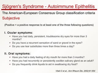 (Positive = a positive response to at least one of the three following questions)
I. Ocular symptoms:
Have you had daily, persistent, troublesome dry eyes for more than 3
months?
Do you have a recurrent sensation of sand or gravel in the eyes?
Do you use tear substitutes more than three times a day?
II. Oral symptoms:
Have you had a daily feeling of dry mouth for more than 3 months?
Have you had recurrently or persistently swollen salivary gland as an adult?
Do you frequently drink liquids to aid in swallowing dry food?
Vitali C et al., Ann Rheum Dis. 2002;61:554
Sjögren's Syndrome - Autoimmune Epithelitis
The American-European Consensus Group classification criteria
Subjective
 