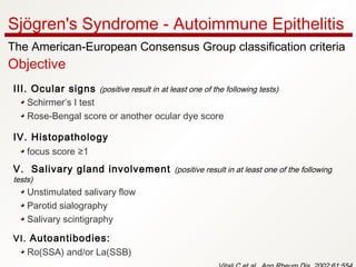 III. Ocular signs (positive result in at least one of the following tests)
Schirmer’s I test
Rose-Bengal score or another ocular dye score
IV. Histopathology 
focus score ≥1
V.  Salivary gland involvement (positive result in at least one of the following
tests)
Unstimulated salivary flow
Parotid sialography
Salivary scintigraphy
VI. Autoantibodies:
Ro(SSA) and/or La(SSB)
Sjögren's Syndrome - Autoimmune Epithelitis
The American-European Consensus Group classification criteria
Objective
 