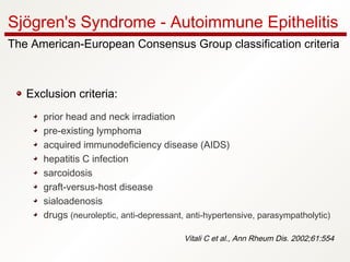 Exclusion criteria:
prior head and neck irradiation
pre-existing lymphoma
acquired immunodeficiency disease (AIDS)
hepatitis C infection
sarcoidosis
graft‑versus‑host disease
sialoadenosis
drugs (neuroleptic, anti‑depressant, anti‑hypertensive, parasympatholytic)
Vitali C et al., Ann Rheum Dis. 2002;61:554
Sjögren's Syndrome - Autoimmune Epithelitis
The American-European Consensus Group classification criteria
 