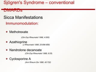 Sjögren's Syndrome – conventional
DMARDs
Sicca Manifestations
Immunomodulation:
Methotrexate
(Clin Exp Rheumatol 1996, 4:555)
Azathioprine
(J Rheumatol 1998; 25:896-899)
Nandrolone decanoate
(Clin Exp Rheumatol 1988, 6:53)
Cyclosporine A
(Ann Rheum Dis 1986, 45:732)
 