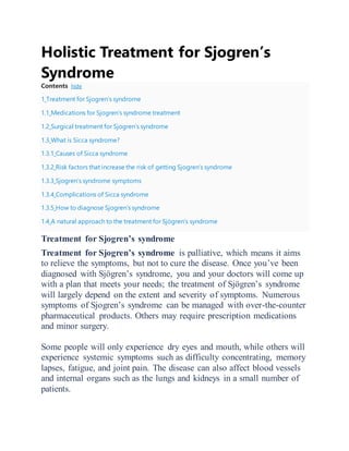 Holistic Treatment for Sjogren’s
Syndrome
Contents hide
1 Treatment for Sjogren’s syndrome
1.1 Medications for Sjogren’s syndrome treatment
1.2 Surgical treatment for Sjogren’s syndrome
1.3 What is Sicca syndrome?
1.3.1 Causes of Sicca syndrome
1.3.2 Risk factors that increase the risk of getting Sjogren’s syndrome
1.3.3 Sjogren’s syndrome symptoms
1.3.4 Complications of Sicca syndrome
1.3.5 How to diagnose Sjogren’s syndrome
1.4 A natural approach to the treatment for Sjögren’s syndrome
Treatment for Sjogren’s syndrome
Treatment for Sjogren’s syndrome is palliative, which means it aims
to relieve the symptoms, but not to cure the disease. Once you’ve been
diagnosed with Sjögren’s syndrome, you and your doctors will come up
with a plan that meets your needs; the treatment of Sjögren’s syndrome
will largely depend on the extent and severity of symptoms. Numerous
symptoms of Sjogren’s syndrome can be managed with over-the-counter
pharmaceutical products. Others may require prescription medications
and minor surgery.
Some people will only experience dry eyes and mouth, while others will
experience systemic symptoms such as difficulty concentrating, memory
lapses, fatigue, and joint pain. The disease can also affect blood vessels
and internal organs such as the lungs and kidneys in a small number of
patients.
 