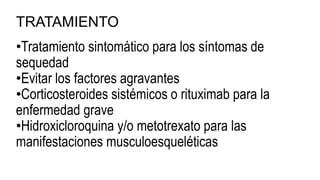 TRATAMIENTO
•Tratamiento sintomático para los síntomas de
sequedad
•Evitar los factores agravantes
•Corticosteroides sistémicos o rituximab para la
enfermedad grave
•Hidroxicloroquina y/o metotrexato para las
manifestaciones musculoesqueléticas
 