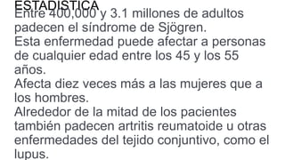 ESTADISTICA
Entre 400,000 y 3.1 millones de adultos
padecen el síndrome de Sjögren.
Esta enfermedad puede afectar a personas
de cualquier edad entre los 45 y los 55
años.
Afecta diez veces más a las mujeres que a
los hombres.
Alrededor de la mitad de los pacientes
también padecen artritis reumatoide u otras
enfermedades del tejido conjuntivo, como el
lupus.
 