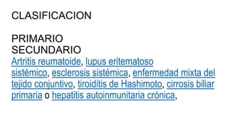 CLASIFICACION
PRIMARIO
SECUNDARIO
Artritis reumatoide, lupus eritematoso
sistémico, esclerosis sistémica, enfermedad mixta del
tejido conjuntivo, tiroiditis de Hashimoto, cirrosis biliar
primaria o hepatitis autoinmunitaria crónica,
 