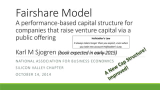 Fairshare Model
A performance-based capital structure for
companies that raise venture capital via a
public offering
Karl M Sjogren (book expected in early 2015)
NATIONAL ASSOCIATION FOR BUSINESS ECONOMICS
SILICON VALLEY CHAPTER
OCTOBER 14, 2014
Hofstadter's Law
It always takes longer than you expect, even when
you take into account Hofstadter's Law.
 