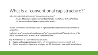 What is a “conventional cap structure?”
John Kenneth Galbraith coined “conventional wisdom.”
It is often promulgated by experts and media pundits.
There is conventional wisdom about how to organize (and value) the ownership interests in a
corporation.
I refer to it as a “conventional capital structure” or “conventional model.” And, the terms of the
sale of stock using such a structure as a “conventional deal.”
Two characteristics of a conventional cap structure:
1. A value for future performance must be set when a company issues new stock, and
2. If there is complexity, its purpose is to favor pre-IPO shareholders (over public shareholders).
He uses it to describe a convenient and comfortable point of view that is often false.
 