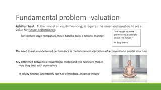 Fundamental problem--valuation
Achilles’ heel: At the time of an equity financing, it requires the issuer and investors to set a
value for future performance.
For venture stage companies, this is hard to do in a rational manner.
The need to value undelivered performance is the fundamental problem of a conventional capital structure.
Key difference between a conventional model and the Fairshare Model;
How they deal with uncertainty
In equity finance, uncertainty can’t be eliminated, it can be moved
 