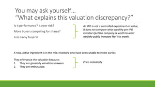 You may ask yourself…
“What explains this valuation discrepancy?”
Is it performance? Lower risk?
More buyers competing for shares?
Less savvy buyers?
An IPO is not a controlled experiment on value;
it does not compare what wealthy pre-IPO
investors feel the company is worth to what
wealthy public investors feel it is worth.
A new, active ingredient is in the mix; investors who have been unable to invest earlier.
They effervesce the valuation because:
1. They are generally valuation unaware
2. They are enthusiastic
Price inelasticity
 