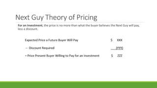 Next Guy Theory of Pricing
For an investment, the price is no more than what the buyer believes the Next Guy will pay,
less a discount.
 