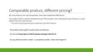 Comparable product, different pricing?
No, the products are not comparable, they have important differences.
The product that is sold at wholesale to pre-IPO investors, the institutional ones at least, is much
better than the retail version.
• The stock that VCs get have price protection and other features.
The product sold to public investors lacks such features.
So, the retail buyer gets an inferior product and pays more for it!
Can you think of another market—a competitive market—where that happens?
 