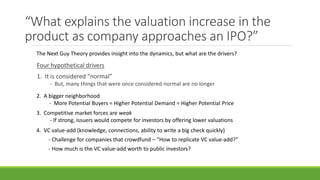“What explains the valuation increase in the
product as company approaches an IPO?”
Four hypothetical drivers
1. It is considered “normal”
- But, many things that were once considered normal are no longer
The Next Guy Theory provides insight into the dynamics, but what are the drivers?
2. A bigger neighborhood
- More Potential Buyers = Higher Potential Demand = Higher Potential Price
3. Competitive market forces are weak
- If strong, issuers would compete for investors by offering lower valuations
4. VC value-add (knowledge, connections, ability to write a big check quickly)
- Challenge for companies that crowdfund – “How to replicate VC value-add?”
- How much is the VC value-add worth to public investors?
 