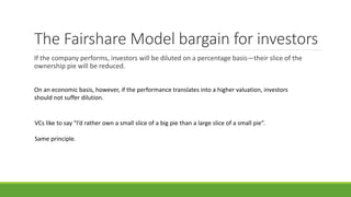 The Fairshare Model bargain for investors
If the company performs, investors will be diluted on a percentage basis—their slice of the
ownership pie will be reduced.
On an economic basis, however, if the performance translates into a higher valuation, investors
should not suffer dilution.
VCs like to say “I’d rather own a small slice of a big pie than a large slice of a small pie”.
Same principle.
 