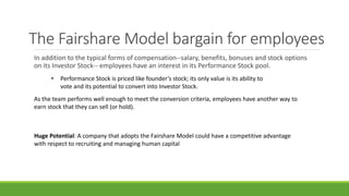 The Fairshare Model bargain for employees
In addition to the typical forms of compensation--salary, benefits, bonuses and stock options
on its Investor Stock-- employees have an interest in its Performance Stock pool.
• Performance Stock is priced like founder’s stock; its only value is its ability to
vote and its potential to convert into Investor Stock.
As the team performs well enough to meet the conversion criteria, employees have another way to
earn stock that they can sell (or hold).
Huge Potential: A company that adopts the Fairshare Model could have a competitive advantage
with respect to recruiting and managing human capital
 