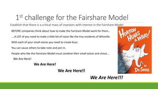 1st challenge for the Fairshare Model
Establish that there is a critical mass of investors with interest in the Fairshare Model
We Are Here!
We Are Here!!
We Are Here!
We Are Here!!!
BEFORE companies think about how to make the Fairshare Model work for them…
….A LOT of you need to make a little bit of noise like the tiny residents of Whoville.
With each of your small voices you need to create buzz.
You can cause others to take note and join in.
People who like the Fairshare Model must combine their small voices and shout….
 